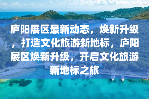 廬陽展區(qū)最新動態(tài)，煥新升級，打造文化旅游新地標(biāo)，廬陽展區(qū)煥新升級，開啟文化旅游新地標(biāo)之旅