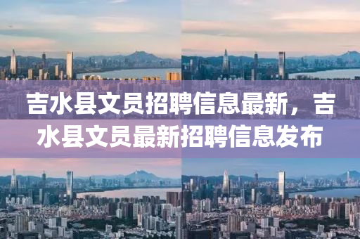 吉水縣文員招聘信息最新，吉水縣文員最新招聘信息發(fā)布