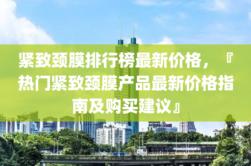 緊致頸膜排行榜最新價格，『熱門緊致頸膜液壓動力機械,元件制造產(chǎn)品最新價格指南及購買建議』
