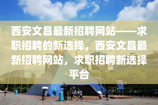 西安文昌最新招聘網(wǎng)站——求職招聘的新選擇，西安文昌最新招聘網(wǎng)站，求職招聘新選擇平臺(tái)
