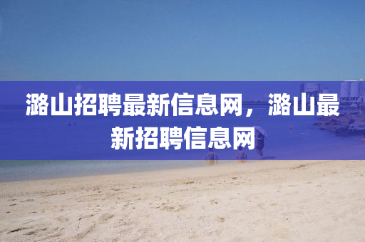 潞山招聘最新信息網(wǎng)，潞山最新招聘信息網(wǎng)