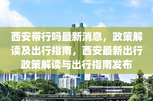 西安帶行嗎最新消息，政策解讀及出行指南，西安最新出行政策解讀與出行指南發(fā)布