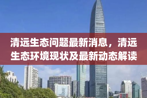 清遠生態(tài)問題最新消息，清遠生態(tài)環(huán)境現(xiàn)狀及最新動態(tài)解讀