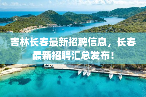 吉林長春最新招聘信息，長春最新招聘匯總發(fā)布！