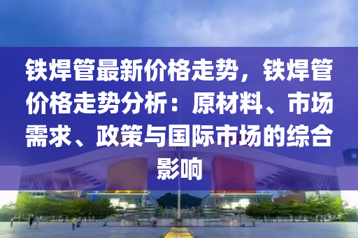 鐵焊管最新價(jià)格走勢(shì)，鐵焊管價(jià)格走勢(shì)分析：原材料、市場(chǎng)需求、政策與國(guó)際市場(chǎng)的綜合影響液壓動(dòng)力機(jī)械,元件制造