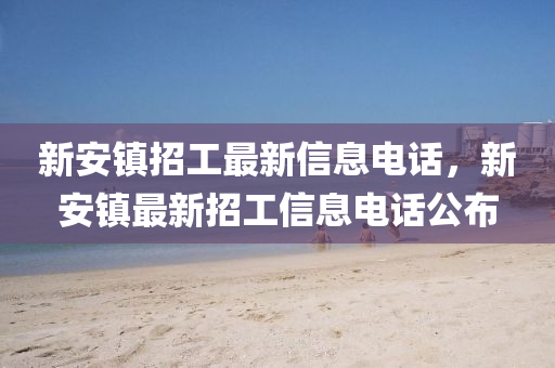 新安鎮(zhèn)招工最新信息電話，新安鎮(zhèn)最新招工信息電話公布