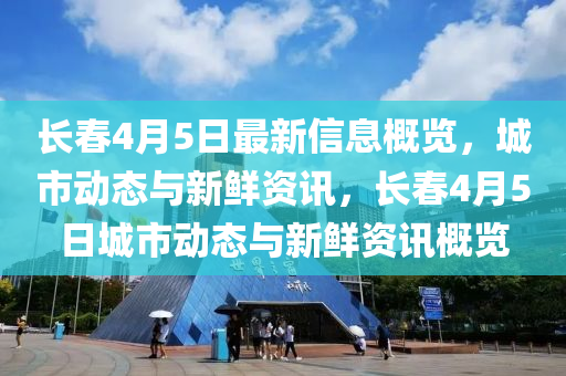 長春4月5日最新信息概覽，城市動態(tài)與新鮮資訊，長春4月5日城市動態(tài)與新鮮資訊概覽