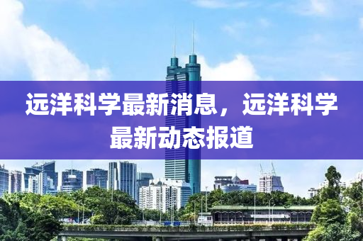 遠(yuǎn)洋科學(xué)最新消息，遠(yuǎn)洋科學(xué)最新動態(tài)報道液壓動力機(jī)械,元件制造
