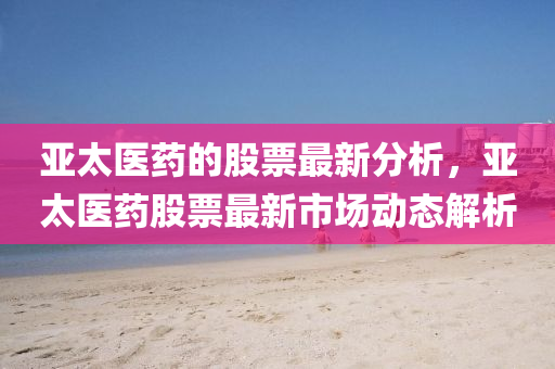 亞太醫(yī)藥的股票最新分析，亞太醫(yī)藥股票最新市場動(dòng)態(tài)解析