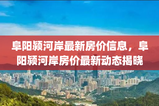 阜陽潁河岸最新房價(jià)信息，阜陽潁河岸房價(jià)最新動(dòng)態(tài)揭曉