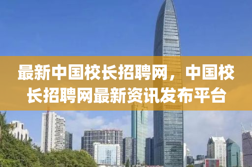 最新中國校長招聘網(wǎng)，中國校長招聘網(wǎng)最新資訊發(fā)布平臺
