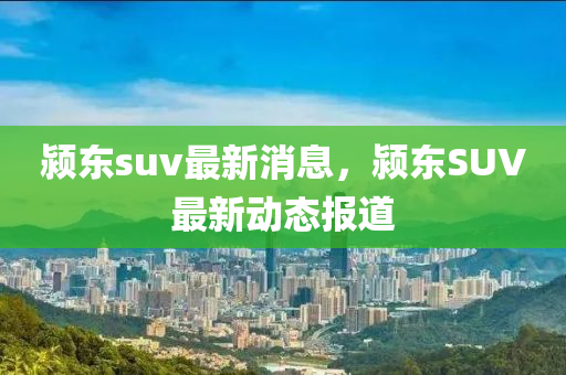 潁東suv最新消息，潁東SUV最新動(dòng)態(tài)報(bào)道