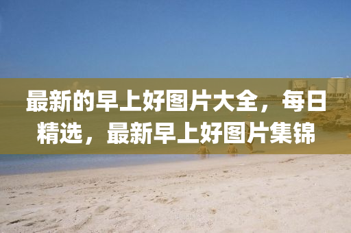 最新的早上好圖片大全，每日精選，最新早上好圖片集錦