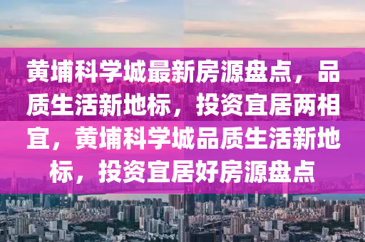 黃埔科學(xué)城最新液壓動力機械,元件制造房源盤點，品質(zhì)生活新地標，投資宜居兩相宜，黃埔科學(xué)城品質(zhì)生活新地標，投資宜居好房源盤點