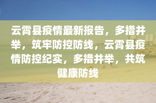 云霄縣疫情最新報告，多措并舉，筑牢防控防線，云霄縣疫情防控紀實，多措并舉，共筑健康防線