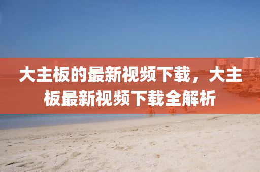 大主板的最新視頻下載，大主板最新視頻下載全解析
