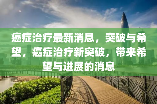 癌癥治療最新消息，突破與希望，癌癥治療新突破，帶來希望與進(jìn)展的消息