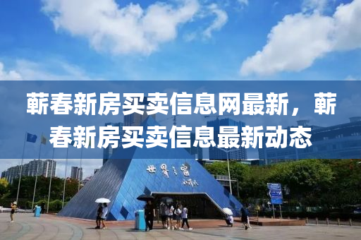 蘄春新房買賣信息網(wǎng)最新，蘄春新房買賣信息最新動態(tài)