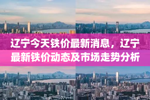 遼寧今天鐵價(jià)最新消息，遼寧液壓動(dòng)力機(jī)械,元件制造最新鐵價(jià)動(dòng)態(tài)及市場(chǎng)走勢(shì)分析