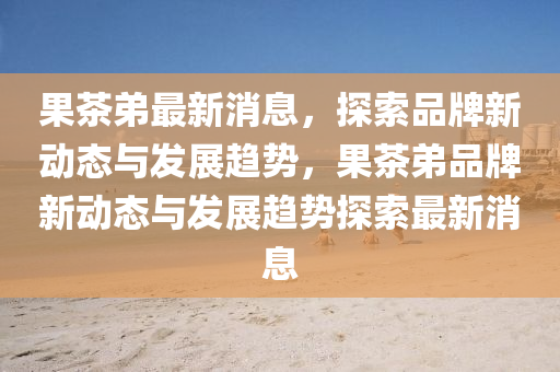 果茶弟最新消息，探索品牌新動(dòng)態(tài)與發(fā)展趨勢(shì)，果茶弟品牌新動(dòng)態(tài)與發(fā)展趨勢(shì)探索最新消液壓動(dòng)力機(jī)械,元件制造息