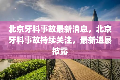 北京牙科事故最新消息，北京牙科事故持續(xù)關(guān)注，最新進展披露