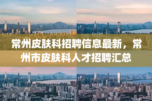 常州皮膚科招聘信息最新，常州市皮膚科人才招聘匯總