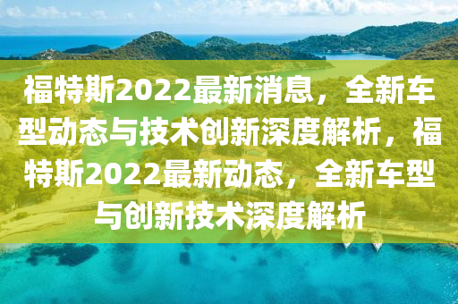 福特斯2022最新消息，全新車型動態(tài)與技術(shù)創(chuàng)新深度解析，福特斯2022最新動態(tài)，全新車型與創(chuàng)新技術(shù)深度解析