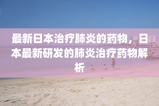 最新日本治療肺炎的藥物，日本最新研發(fā)的肺炎治療藥物解析