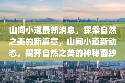 山間小道最新消息，探索自然之美的新篇章，山間小道新動(dòng)態(tài)，揭開(kāi)自然之美的神秘面紗