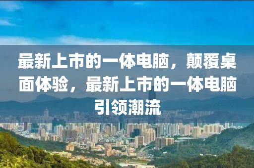 最新上市的一體電腦，顛覆桌面體驗(yàn)，最新上市的一體電腦引領(lǐng)潮流