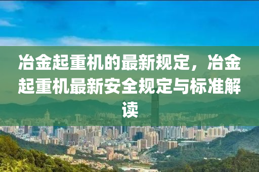 冶金起重機(jī)的最新規(guī)定，冶金起重機(jī)最新安全規(guī)定與標(biāo)準(zhǔn)解讀液壓動力機(jī)械,元件制造
