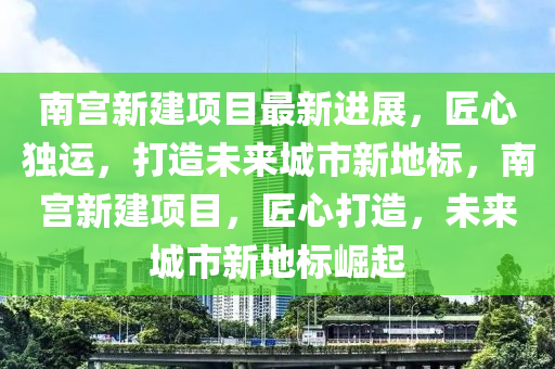 南宮新建項(xiàng)目最新進(jìn)展，匠心獨(dú)運(yùn)，打造未來(lái)城市新地標(biāo)，南宮液壓動(dòng)力機(jī)械,元件制造新建項(xiàng)目，匠心打造，未來(lái)城市新地標(biāo)崛起