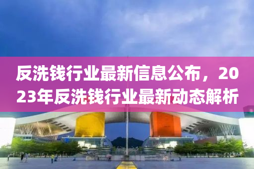 反洗錢(qián)行業(yè)最新信息公布，2023年反洗錢(qián)行業(yè)最新動(dòng)態(tài)解析液壓動(dòng)力機(jī)械,元件制造