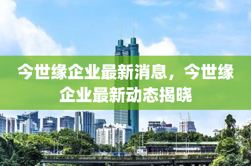 今世緣企業(yè)最新液壓動(dòng)力機(jī)械,元件制造消息，今世緣企業(yè)最新動(dòng)態(tài)揭曉