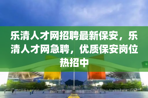 樂(lè)清人才網(wǎng)招聘最新保安，樂(lè)清人才網(wǎng)急聘，優(yōu)質(zhì)保安崗位熱招中液壓動(dòng)力機(jī)械,元件制造