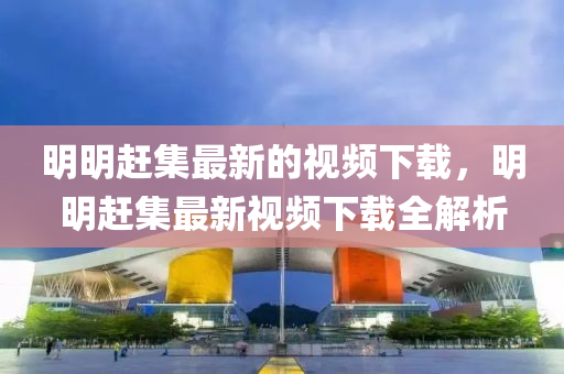 明明趕集最新的視頻下載，明明趕集最新視頻下載全解析液壓動(dòng)力機(jī)械,元件制造