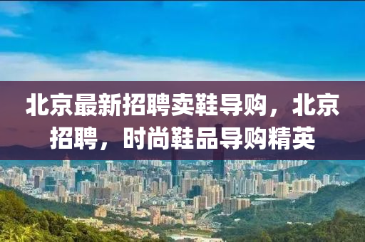 北京最新招聘賣鞋導購，北液壓動力機械,元件制造京招聘，時尚鞋品導購精英