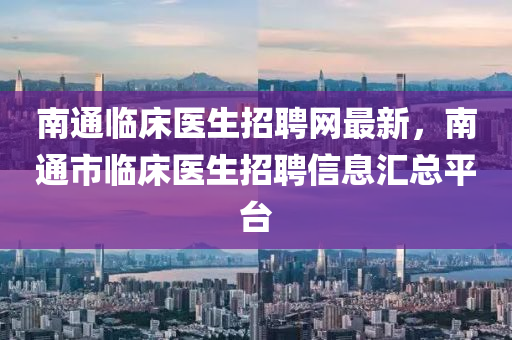 南通臨床醫(yī)生招聘網(wǎng)最新，南通市臨床醫(yī)生招聘信息匯總平臺(tái)液壓動(dòng)力機(jī)械,元件制造