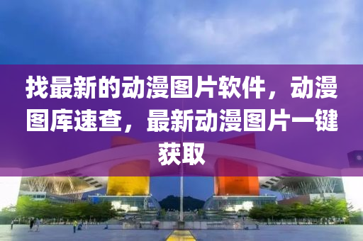 找最新的動(dòng)漫圖片軟件，動(dòng)漫圖庫(kù)速查，最新動(dòng)漫圖片一鍵獲取液壓動(dòng)力機(jī)械,元件制造