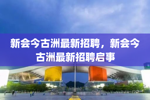 新會今古洲最新招聘，新會今古洲最新招聘啟事
