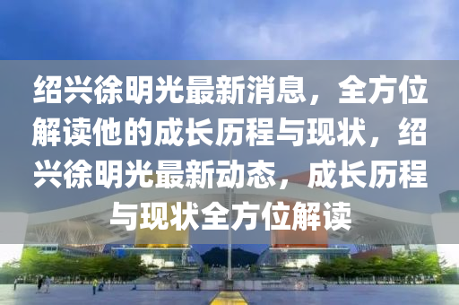 紹興徐明光最新消息，全方位解讀他的成長歷程與現(xiàn)狀，紹興徐明光最新動態(tài)，成長歷程與現(xiàn)狀全方位解讀液壓動力機械,元件制造