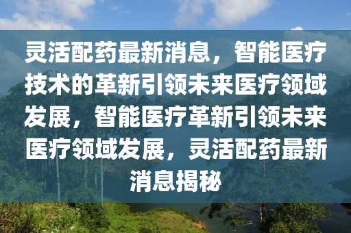 靈活配藥最新消息，智能醫(yī)療技術(shù)的革新引領(lǐng)未來醫(yī)療領(lǐng)域發(fā)展，智能醫(yī)療革新引領(lǐng)未來醫(yī)療領(lǐng)域發(fā)展，靈活配藥最新消息揭秘