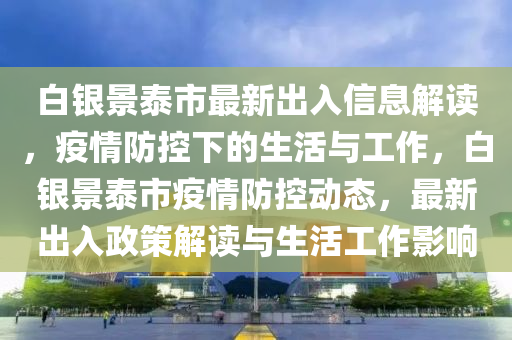 白銀景泰市最新出入信息解讀，疫情防控下的生活與工作，白銀景泰市疫情防控動態(tài)，最新出入政策解讀與生活工作影響