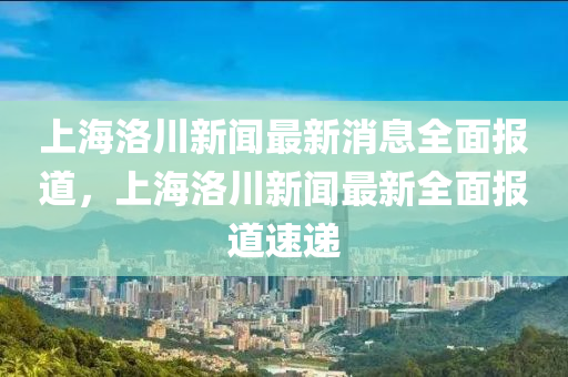 上海洛川新聞最新消息全面報(bào)道，上海洛川新聞最新全面報(bào)道速遞