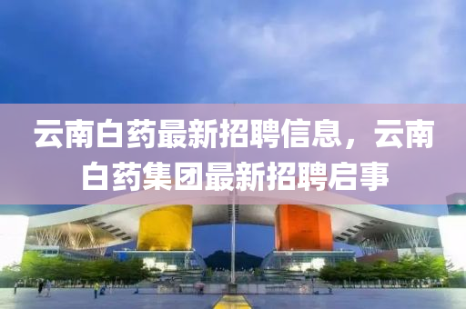 云南白藥最新招聘信息，云南白藥集團(tuán)最新招聘啟事