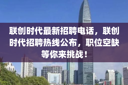 聯(lián)創(chuàng)時代最新招聘電話，聯(lián)創(chuàng)時代招聘熱線公布，職位空缺等你來挑戰(zhàn)！