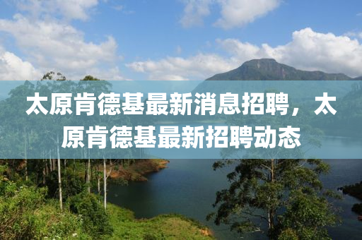 太原肯德基最新消息招聘，太原肯德基最新招聘動(dòng)態(tài)