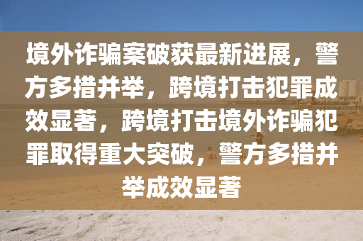 境外詐騙案破獲最新進展，警方多措并舉，跨境打擊犯罪成效顯著，跨境打擊境外詐騙犯罪取得重大突破，警方多措并舉成效顯著