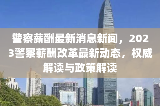 警察薪酬最新消息新聞，2023警察薪酬改革最新動態(tài)，權威解讀與政策解讀