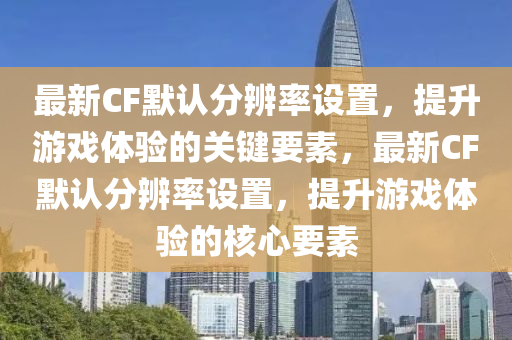 最新CF默認分辨率設置，提升游戲體驗的關鍵要素，最新CF默認分辨率設置，提升游戲體驗的核心要素